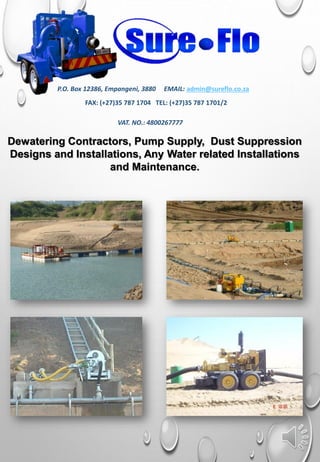 Dewatering Contractors, Pump Supply, Dust Suppression
Designs and Installations, Any Water related Installations
and Maintenance.
P.O. Box 12386, Empangeni, 3880 EMAIL: admin@sureflo.co.za
FAX: (+27)35 787 1704 TEL: (+27)35 787 1701/2
VAT. NO.: 4800267777
 