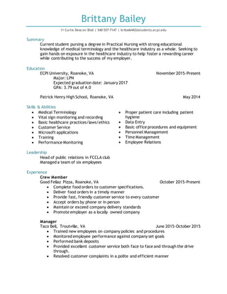 Brittany Bailey
11 Curtis Deacon Blvd | 540-557-7147 | bribai6442@students.ecpi.edu
Summary
Current student pursing a degree in Practical Nursing with strong educational
knowledge of medical terminology and the healthcare industry as a whole. Seeking to
gain hands on exposure in the healthcare industry to help foster a rewarding career
while contributing to the success of my employer.
Education
ECPI University, Roanoke, VA November 2015-Present
Major: LPN
Expected graduation date: January 2017
GPA: 3.79 out of 4.0
Patrick Henry High School, Roanoke, VA May 2014
Skills & Abilities
 Medical Terminology
 Vital sign monitoring and recording
 Basic healthcare practices/laws/ethics
 Customer Service
 Microsoft applications
 Training
 Performance Monitoring
 Proper patient care including patient
hygiene
 Data Entry
 Basic office procedures and equipment
 Personnel Management
 Time Management
 Employee Relations
Leadership
Head of public relations in FCCLA club
Managed a team of six employees
Experience
Crew Member
Good Fellaz Pizza, Roanoke, VA October 2015-Present
 Complete food orders to customer specifications.
 Deliver food orders in a timely manner
 Provide fast, friendly customer service to every customer
 Accept orders by phone or in person
 Maintain or exceed company delivery standards
 Promote employer as a locally owned company
Manager
Taco Bell, Troutville, VA June 2015-October 2015
 Trained new employees on company policies and procedures
 Monitored employee performance against company set goals
 Performed bank deposits
 Provided excellent customer service both face to face and through the drive
through.
 Resolved customer complaints in a polite and efficient manner
 