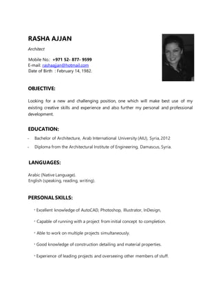 RASHA AJJAN
Architect
Mobile No.: +971 52- 877- 9599
E-mail: rashaajjan@hotmail.com
Date of Birth : February 14, 1982.
OBJECTIVE:
Looking for a new and challenging position, one which will make best use of my
existing creative skills and experience and also further my personal and professional
development.
EDUCATION:
- Bachelor of Architecture, Arab International University (AIU), Syria, 2012
- Diploma from the Architectural Institute of Engineering, Damascus, Syria.
LANGUAGES:
Arabic (Native Language).
English (speaking, reading, writing).
PERSONAL SKILLS:
* Excellent knowledge of AutoCAD, Photoshop, Illustrator, InDesign,
* Capable of running with a project from initial concept to completion.
* Able to work on multiple projects simultaneously.
* Good knowledge of construction detailing and material properties.
* Experience of leading projects and overseeing other members of stuff.
 