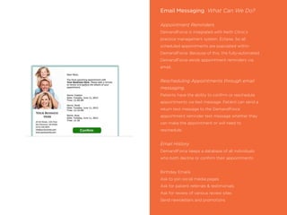 Email Messaging What Can We Do?
Appointment Reminders
DemandForce is integrated with Keith Clinic’s
practice management system, Eclipse. So all
scheduled appointments are populated within
DemandForce. Because of this, the fully-automated
DemandForce sends appointment reminders via
email.
Rescheduling Appointments through email
messaging.
Patients have the ability to conﬁrm or reschedule
appointments via text message. Patient can send a
return text message to the DemandForce
appointment reminder text message whether they
can make the appointment or will need to
reschedule.
Email History
DemandForce keeps a database of all individuals
who both decline or conﬁrm their appointments.
Birthday Emails
Ask to join social media pages
Ask for patient referrals & testimonials
Ask for review of various review sites
Send newsletters and promotions
 