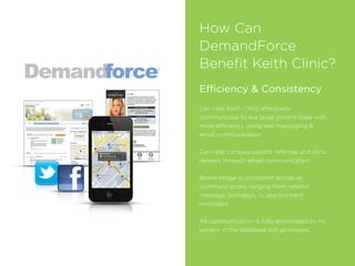 How Can
DemandForce
Beneﬁt Keith Clinic?
Efficiency & Consistency
Can help Keith Clinic effectively
communicate to our large patient base with
more efficiency using text messaging &
email communication
Can help increase patient referrals and clinic
reviews through email communication
Brand image is consistent across all
communications ranging from referral
message, birthdays, to appointment
reminders.
All communication is fully-automated so no
patient in the database will go missed.
 