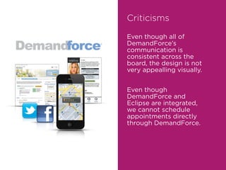 Criticisms
Even though all of
DemandForce’s
communication is
consistent across the
board, the design is not
very appealling visually.
Even though
DemandForce and
Eclipse are integrated,
we cannot schedule
appointments directly
through DemandForce.
 