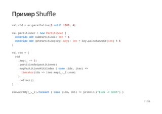 Пример Shuffle
val rdd = sc.parallelize(0 until 1000, 4)
val partitioner = new Partitioner {
override def numPartitions: Int = 6
override def getPartition(key: Any): Int = key.asInstanceOf[Int] % 6
}
val res = {
rdd
.map(_ -> 1)
.partitionBy(partitioner)
.mapPartitionsWithIndex { case (idx, iter) =>
Iterator(idx -> iter.map(_._2).sum)
}
.collect()
}
res.sortBy(_._1).foreach { case (idx, cnt) => println(s"$idx -> $cnt") }
11/24
 