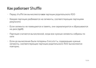 Как работает Shuffle
Перед shuffle'ом вычисляются все партиции родительского RDD
Каждая партиция разбивается на сегменты, соответствующие партициям
результата
Если сегменты не помещаются в память, они сериализуются и сбрасываются
на диск (spill)
Партиция считается вычисленной, когда все нужные сегменты собраны по
сети
Если до вычисления были потеряны Executor'ы, содержащие нужные
сегменты, соответствующие партиции родительского RDD вычисляются
повторно.
·
·
·
·
·
12/24
 