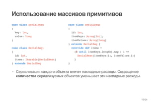 Использование массивов примитивов
case class SerialBean
(
key: Int,
value: Long
)
case class SerialSeq1
(
id: Int,
items: Iterable[SerialBean]
) extends SerialSeq
case class SerialSeq2
(
id: Int,
itemKeys: Array[Int],
itemValues: Array[Long]
) extends SerialSeq {
override def items =
(0 until itemKeys.length).map { i =>
SerialBean(itemKeys(i), itemValues(i))
}
}
Сериализация каждого объекта влечет накладные расходы. Сокращение
количества сериализуемых объектов уменьшает эти накладные расходы.
·
15/24
 