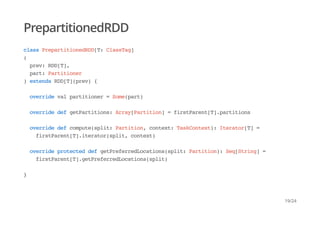 PrepartitionedRDD
class PrepartitionedRDD[T: ClassTag]
(
prev: RDD[T],
part: Partitioner
) extends RDD[T](prev) {
override val partitioner = Some(part)
override def getPartitions: Array[Partition] = firstParent[T].partitions
override def compute(split: Partition, context: TaskContext): Iterator[T] =
firstParent[T].iterator(split, context)
override protected def getPreferredLocations(split: Partition): Seq[String] =
firstParent[T].getPreferredLocations(split)
}
19/24
 