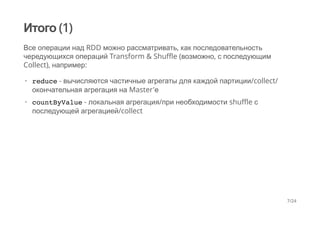 Итого (1)
Все операции над RDD можно рассматривать, как последовательность
чередующихся операций Transform & Shuffle (возможно, с последующим
Collect), например:
reduce - вычисляются частичные агрегаты для каждой партиции/collect/
окончательная агрегация на Master'е
countByValue - локальная агрегация/при необходимости shuffle с
последующей агрегацией/collect
·
·
7/24
 