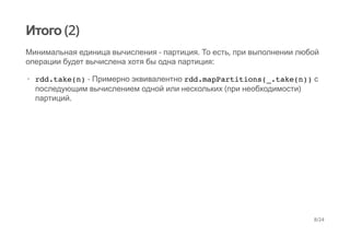 Итого (2)
Минимальная единица вычисления - партиция. То есть, при выполнении любой
операции будет вычислена хотя бы одна партиция:
rdd.take(n) - Примерно эквивалентно rdd.mapPartitions(_.take(n)) с
последующим вычислением одной или нескольких (при необходимости)
партиций.
·
8/24
 