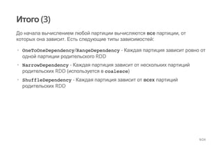 Итого (3)
До начала вычислением любой партиции вычисляются все партиции, от
которых она зависит. Есть следующие типы зависимостей:
OneToOneDependency/RangeDependency - Каждая партиция зависит ровно от
одной партиции родительского RDD
NarrowDependency - Каждая партиция зависит от нескольких партиций
родительских RDD (используется в coalesce)
ShuffleDependency - Каждая партиция зависит от всех партиций
родительских RDD
·
·
·
9/24
 