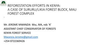 REFORESTATION EFFORTS IN KENYA:
A CASE OF SURURU/LIKIA FOREST BLOCK, MAU
FOREST COMPLEX
.
Mr. JEROME MWANZIA Msc, MA, ndc ‘K’
ASSISTANT CHIEF CONSERVATOR OF FORESTS
KENYA FOREST SERVICE
Mwanzia.Jerome@gmail.com
+254 0722369426
 