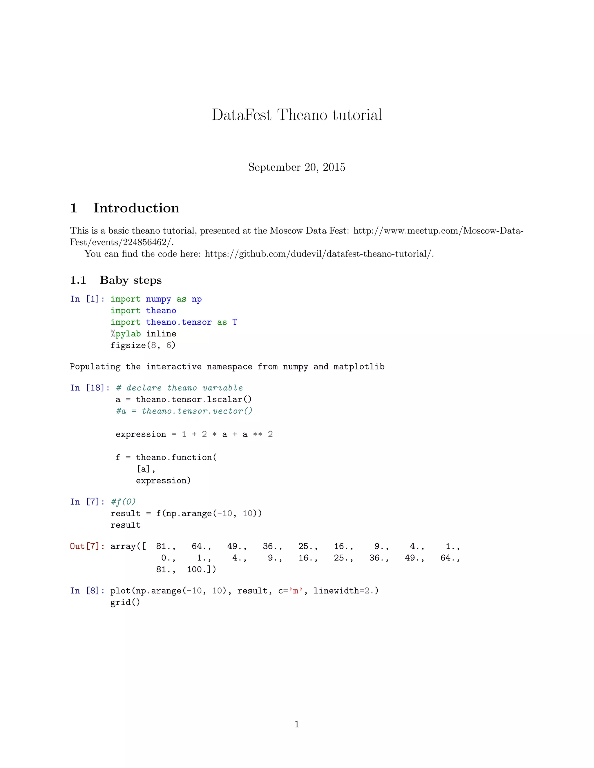 DataFest Theano tutorial
September 20, 2015
1 Introduction
This is a basic theano tutorial, presented at the Moscow Data Fest: http://www.meetup.com/Moscow-Data-
Fest/events/224856462/.
You can ﬁnd the code here: https://github.com/dudevil/datafest-theano-tutorial/.
1.1 Baby steps
In [1]: import numpy as np
import theano
import theano.tensor as T
%pylab inline
figsize(8, 6)
Populating the interactive namespace from numpy and matplotlib
In [18]: # declare theano variable
a = theano.tensor.lscalar()
#a = theano.tensor.vector()
expression = 1 + 2 * a + a ** 2
f = theano.function(
[a],
expression)
In [7]: #f(0)
result = f(np.arange(-10, 10))
result
Out[7]: array([ 81., 64., 49., 36., 25., 16., 9., 4., 1.,
0., 1., 4., 9., 16., 25., 36., 49., 64.,
81., 100.])
In [8]: plot(np.arange(-10, 10), result, c=’m’, linewidth=2.)
grid()
1
 