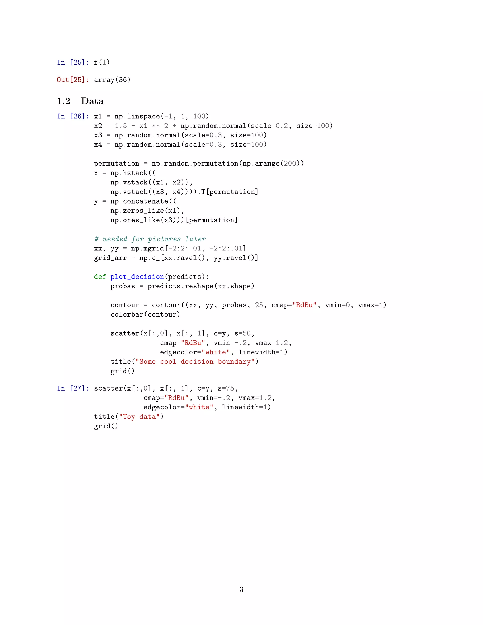 In [25]: f(1)
Out[25]: array(36)
1.2 Data
In [26]: x1 = np.linspace(-1, 1, 100)
x2 = 1.5 - x1 ** 2 + np.random.normal(scale=0.2, size=100)
x3 = np.random.normal(scale=0.3, size=100)
x4 = np.random.normal(scale=0.3, size=100)
permutation = np.random.permutation(np.arange(200))
x = np.hstack((
np.vstack((x1, x2)),
np.vstack((x3, x4)))).T[permutation]
y = np.concatenate((
np.zeros_like(x1),
np.ones_like(x3)))[permutation]
# needed for pictures later
xx, yy = np.mgrid[-2:2:.01, -2:2:.01]
grid_arr = np.c_[xx.ravel(), yy.ravel()]
def plot_decision(predicts):
probas = predicts.reshape(xx.shape)
contour = contourf(xx, yy, probas, 25, cmap="RdBu", vmin=0, vmax=1)
colorbar(contour)
scatter(x[:,0], x[:, 1], c=y, s=50,
cmap="RdBu", vmin=-.2, vmax=1.2,
edgecolor="white", linewidth=1)
title("Some cool decision boundary")
grid()
In [27]: scatter(x[:,0], x[:, 1], c=y, s=75,
cmap="RdBu", vmin=-.2, vmax=1.2,
edgecolor="white", linewidth=1)
title("Toy data")
grid()
3
 