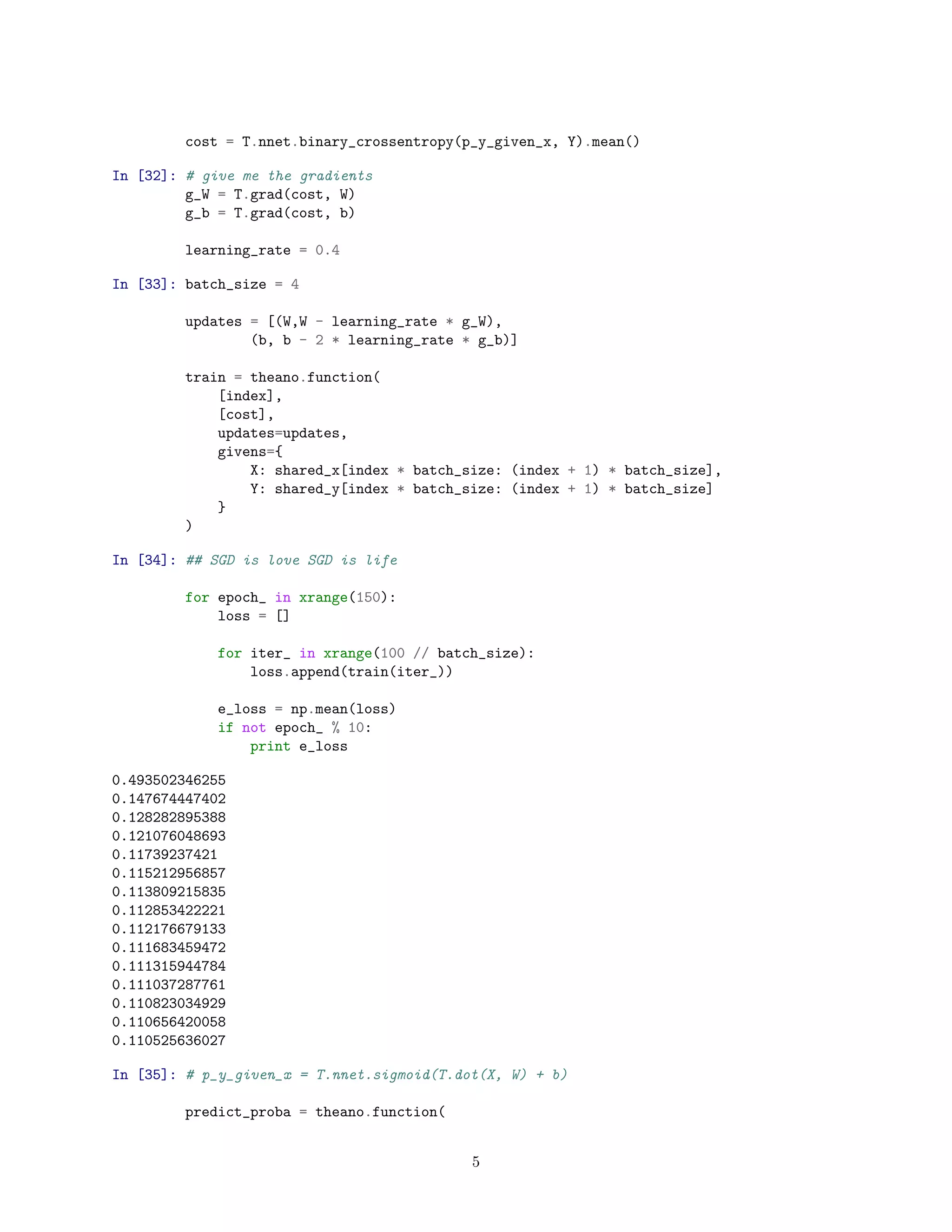 cost = T.nnet.binary_crossentropy(p_y_given_x, Y).mean()
In [32]: # give me the gradients
g_W = T.grad(cost, W)
g_b = T.grad(cost, b)
learning_rate = 0.4
In [33]: batch_size = 4
updates = [(W,W - learning_rate * g_W),
(b, b - 2 * learning_rate * g_b)]
train = theano.function(
[index],
[cost],
updates=updates,
givens={
X: shared_x[index * batch_size: (index + 1) * batch_size],
Y: shared_y[index * batch_size: (index + 1) * batch_size]
}
)
In [34]: ## SGD is love SGD is life
for epoch_ in xrange(150):
loss = []
for iter_ in xrange(100 // batch_size):
loss.append(train(iter_))
e_loss = np.mean(loss)
if not epoch_ % 10:
print e_loss
0.493502346255
0.147674447402
0.128282895388
0.121076048693
0.11739237421
0.115212956857
0.113809215835
0.112853422221
0.112176679133
0.111683459472
0.111315944784
0.111037287761
0.110823034929
0.110656420058
0.110525636027
In [35]: # p_y_given_x = T.nnet.sigmoid(T.dot(X, W) + b)
predict_proba = theano.function(
5
 