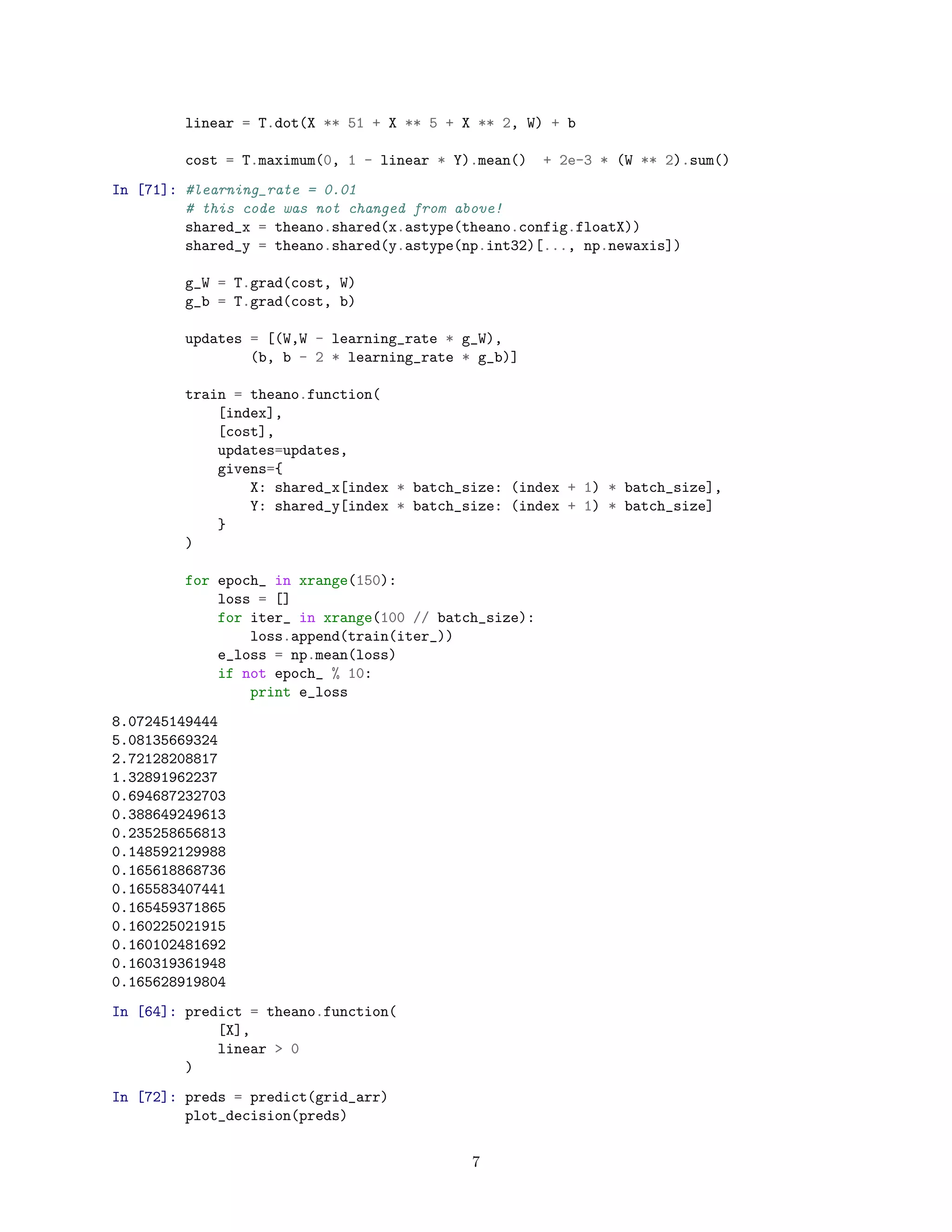 linear = T.dot(X ** 51 + X ** 5 + X ** 2, W) + b
cost = T.maximum(0, 1 - linear * Y).mean() + 2e-3 * (W ** 2).sum()
In [71]: #learning_rate = 0.01
# this code was not changed from above!
shared_x = theano.shared(x.astype(theano.config.floatX))
shared_y = theano.shared(y.astype(np.int32)[..., np.newaxis])
g_W = T.grad(cost, W)
g_b = T.grad(cost, b)
updates = [(W,W - learning_rate * g_W),
(b, b - 2 * learning_rate * g_b)]
train = theano.function(
[index],
[cost],
updates=updates,
givens={
X: shared_x[index * batch_size: (index + 1) * batch_size],
Y: shared_y[index * batch_size: (index + 1) * batch_size]
}
)
for epoch_ in xrange(150):
loss = []
for iter_ in xrange(100 // batch_size):
loss.append(train(iter_))
e_loss = np.mean(loss)
if not epoch_ % 10:
print e_loss
8.07245149444
5.08135669324
2.72128208817
1.32891962237
0.694687232703
0.388649249613
0.235258656813
0.148592129988
0.165618868736
0.165583407441
0.165459371865
0.160225021915
0.160102481692
0.160319361948
0.165628919804
In [64]: predict = theano.function(
[X],
linear > 0
)
In [72]: preds = predict(grid_arr)
plot_decision(preds)
7
 