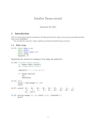 DataFest Theano tutorial
September 20, 2015
1 Introduction
This is a basic theano tutorial, presented at the Moscow Data Fest: http://www.meetup.com/Moscow-Data-
Fest/events/224856462/.
You can ﬁnd the code here: https://github.com/dudevil/datafest-theano-tutorial/.
1.1 Baby steps
In [1]: import numpy as np
import theano
import theano.tensor as T
%pylab inline
figsize(8, 6)
Populating the interactive namespace from numpy and matplotlib
In [18]: # declare theano variable
a = theano.tensor.lscalar()
#a = theano.tensor.vector()
expression = 1 + 2 * a + a ** 2
f = theano.function(
[a],
expression)
In [7]: #f(0)
result = f(np.arange(-10, 10))
result
Out[7]: array([ 81., 64., 49., 36., 25., 16., 9., 4., 1.,
0., 1., 4., 9., 16., 25., 36., 49., 64.,
81., 100.])
In [8]: plot(np.arange(-10, 10), result, c=’m’, linewidth=2.)
grid()
1
 