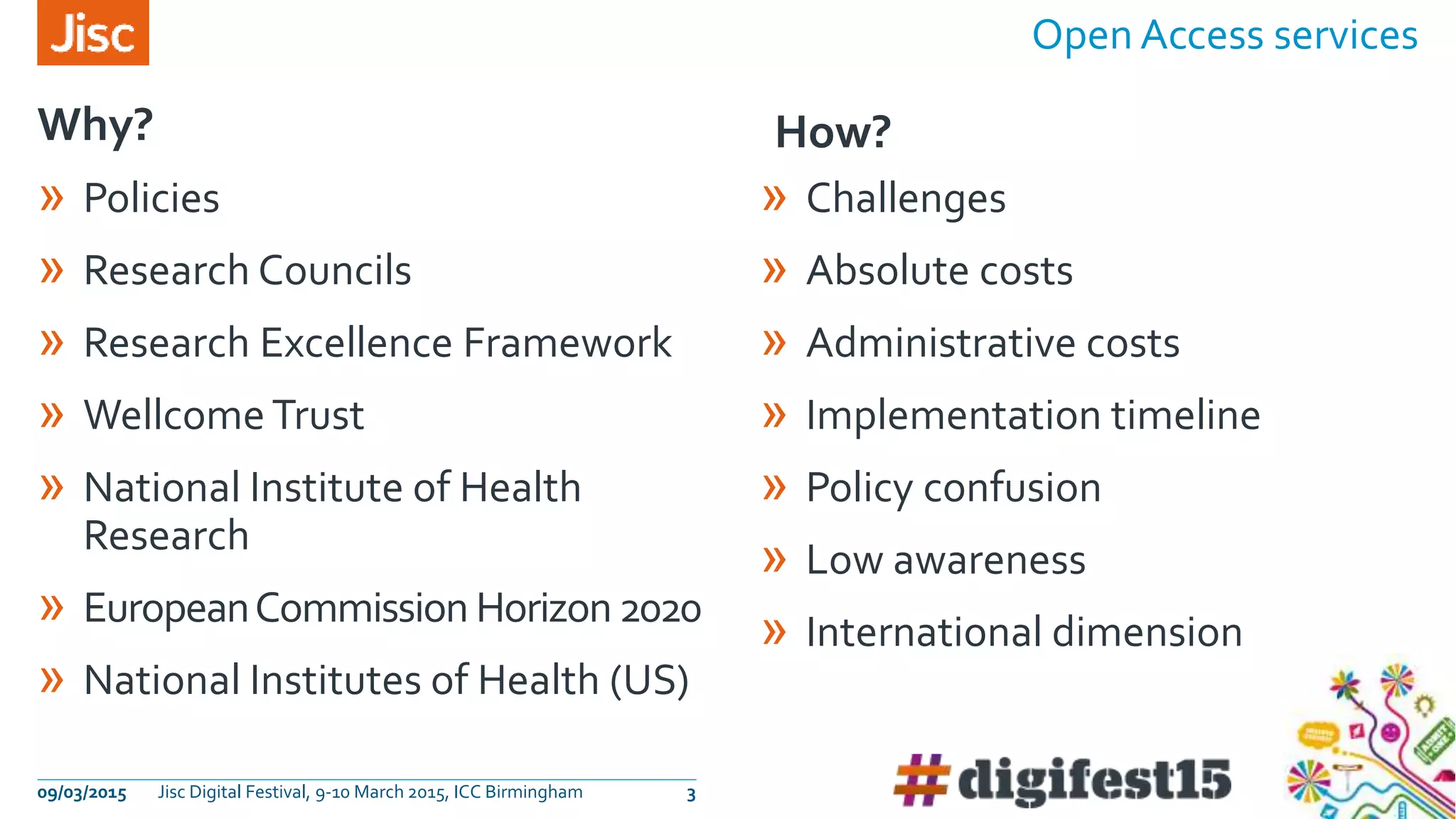 Open Access services
09/03/2015 Jisc Digital Festival, 9-10 March 2015, ICC Birmingham 3
Why? How?
» Policies
» Research Councils
» Research Excellence Framework
» Wellcome Trust
» National Institute of Health
Research
» EuropeanCommission Horizon2020
» National Institutes of Health (US)
» Challenges
» Absolute costs
» Administrative costs
» Implementation timeline
» Policy confusion
» Low awareness
» International dimension
 
