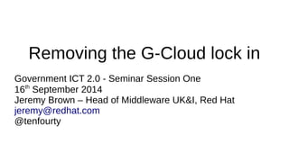 Removing the G-Cloud lock in 
Government ICT 2.0 - Seminar Session One 
16th September 2014 
Jeremy Brown – Head of Middleware UK&I, Red Hat 
jeremy@redhat.com 
@tenfourty 
 