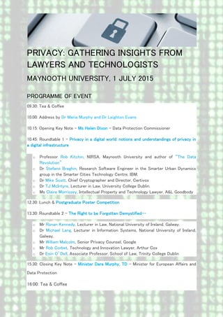 PRIVACY: GATHERING INSIGHTS FROM
LAWYERS AND TECHNOLOGISTS
MAYNOOTH UNIVERSITY, 1 JULY 2015
PROGRAMME OF EVENT
09.30: Tea & Coffee
10.00: Address by Dr Maria Murphy and Dr Leighton Evans
10.15: Opening Key Note – Ms Helen Dixon – Data Protection Commissioner
10.45: Roundtable 1 – Privacy in a digital world: notions and understandings of privacy in
a digital infrastructure
o Professor Rob Kitchin, NIRSA, Maynooth University and author of “The Data
Revolution”
o Dr Stefano Braghin, Research Software Engineer in the Smarter Urban Dynamics
group in the Smarter Cities Technology Centre, IBM.
o Dr Mike Scott, Chief Cryptographer and Director, Certivox
o Dr TJ McIntyre, Lecturer in Law, University College Dublin.
o Ms Claire Morrissey, Intellectual Property and Technology Lawyer, A&L Goodbody
12.30: Lunch & Postgraduate Poster Competition
13.30: Roundtable 2 – The Right to be Forgotten Demystified…
o Mr Ronan Kennedy, Lecturer in Law, National University of Ireland, Galway.
o Dr Michael Lang, Lecturer in Information Systems, National University of Ireland,
Galway.
o Mr William Malcolm, Senior Privacy Counsel, Google
o Mr Rob Corbet, Technology and Innovation Lawyer, Arthur Cox
o Dr Eoin O’Dell, Associate Professor, School of Law, Trinity College Dublin
15.30: Closing Key Note – Minister Dara Murphy, TD – Minister for European Affairs and
Data Protection
16:00: Tea & Coffee
 