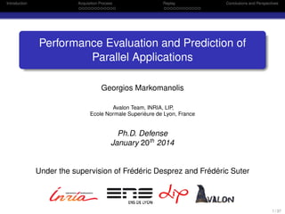 Introduction Acquisition Process Replay Conclusions and Perspectives
Performance Evaluation and Prediction of
Parallel Applications
Georgios Markomanolis
Avalon Team, INRIA, LIP,
Ecole Normale Superiéure de Lyon, France
Ph.D. Defense
January 20th
2014
Under the supervision of Frédéric Desprez and Frédéric Suter
1 / 37
 