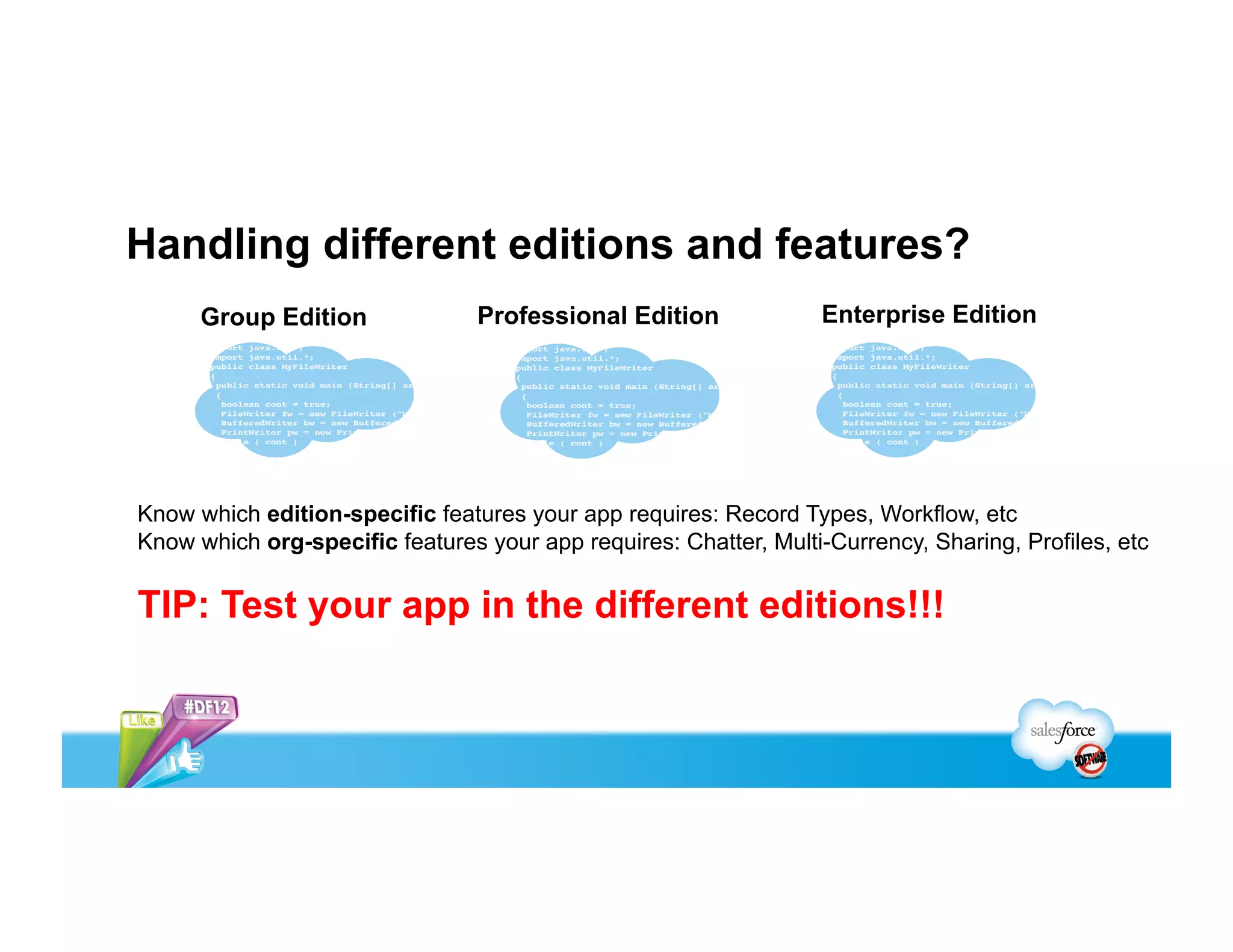 Handling different editions and features?
      Group Edition              Professional Edition             Enterprise Edition




Know which edition-specific features your app requires: Record Types, Workflow, etc
Know which org-specific features your app requires: Chatter, Multi-Currency, Sharing, Profiles, etc

TIP: Test your app in the different editions!!!
 