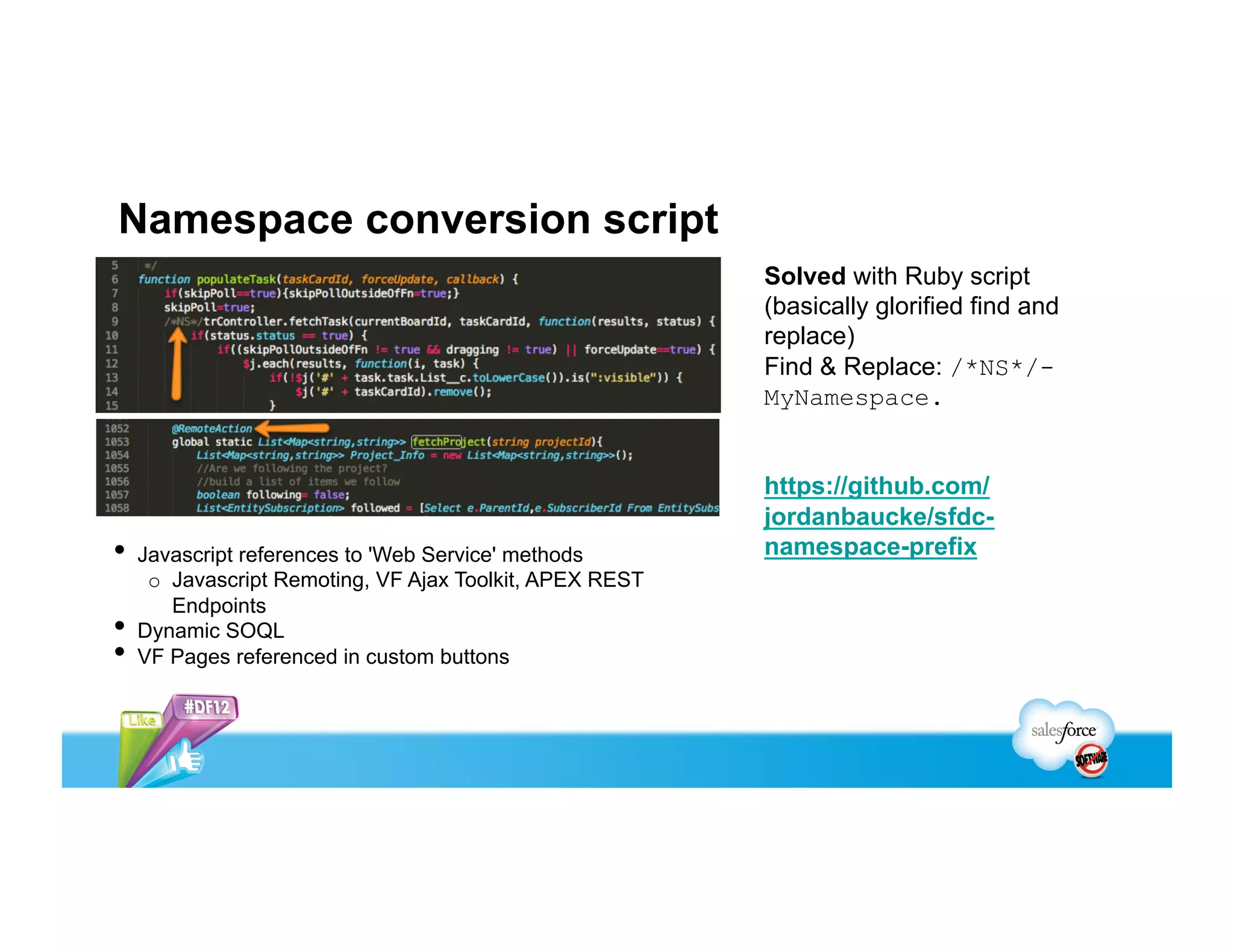 Namespace conversion script
                                                           Solved with Ruby script
                                                           (basically glorified find and
                                                           replace)
                                                           Find & Replace: /*NS*/-
                                                           MyNamespace.


                                                           https://github.com/
                                                           jordanbaucke/sfdc-
•  Javascript references to 'Web Service' methods          namespace-prefix
      o  Javascript Remoting, VF Ajax Toolkit, APEX REST
         Endpoints
•    Dynamic SOQL
•    VF Pages referenced in custom buttons
 