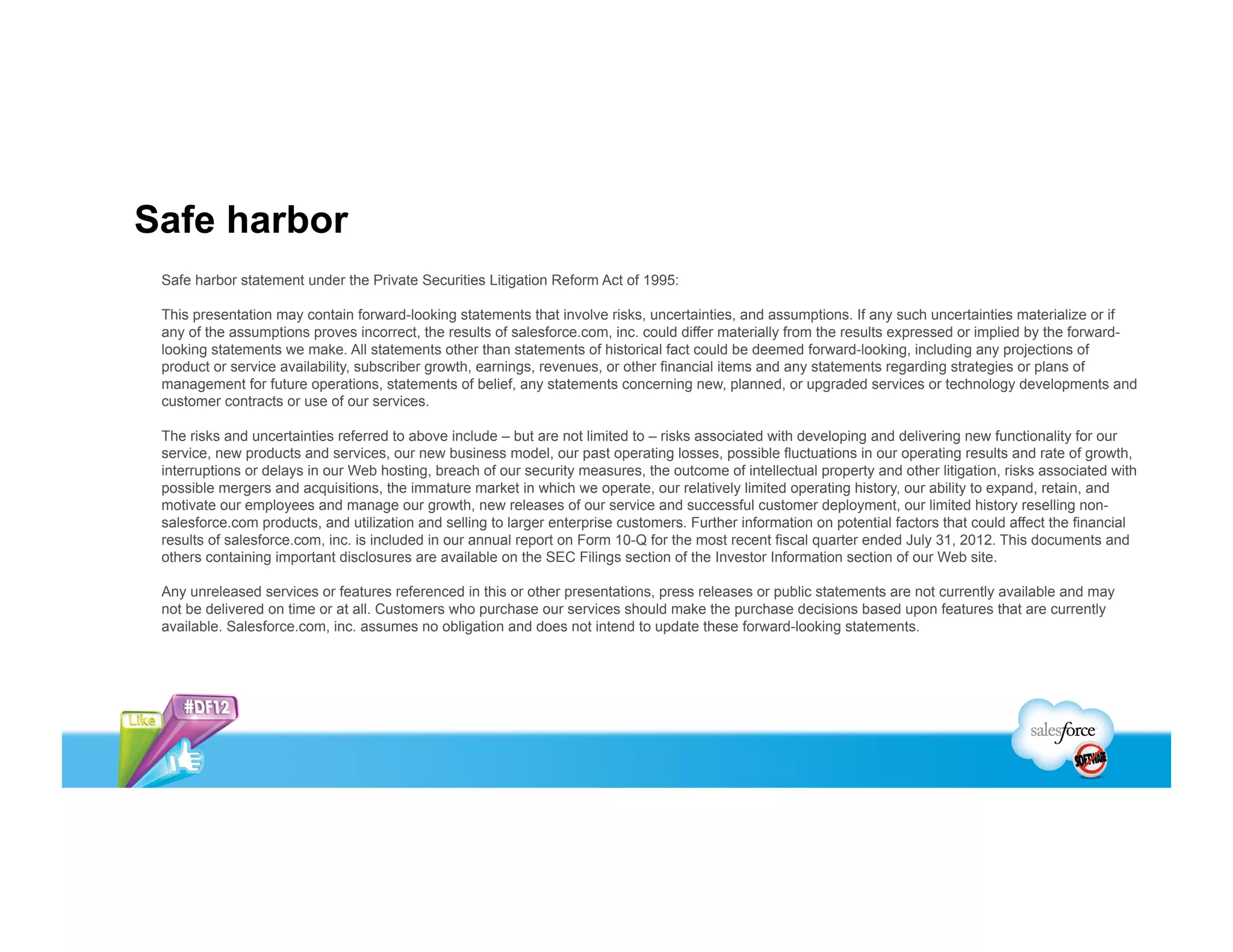 Safe harbor
 Safe harbor statement under the Private Securities Litigation Reform Act of 1995:

 This presentation may contain forward-looking statements that involve risks, uncertainties, and assumptions. If any such uncertainties materialize or if
 any of the assumptions proves incorrect, the results of salesforce.com, inc. could differ materially from the results expressed or implied by the forward-
 looking statements we make. All statements other than statements of historical fact could be deemed forward-looking, including any projections of
 product or service availability, subscriber growth, earnings, revenues, or other financial items and any statements regarding strategies or plans of
 management for future operations, statements of belief, any statements concerning new, planned, or upgraded services or technology developments and
 customer contracts or use of our services.

 The risks and uncertainties referred to above include – but are not limited to – risks associated with developing and delivering new functionality for our
 service, new products and services, our new business model, our past operating losses, possible fluctuations in our operating results and rate of growth,
 interruptions or delays in our Web hosting, breach of our security measures, the outcome of intellectual property and other litigation, risks associated with
 possible mergers and acquisitions, the immature market in which we operate, our relatively limited operating history, our ability to expand, retain, and
 motivate our employees and manage our growth, new releases of our service and successful customer deployment, our limited history reselling non-
 salesforce.com products, and utilization and selling to larger enterprise customers. Further information on potential factors that could affect the financial
 results of salesforce.com, inc. is included in our annual report on Form 10-Q for the most recent fiscal quarter ended July 31, 2012. This documents and
 others containing important disclosures are available on the SEC Filings section of the Investor Information section of our Web site.

 Any unreleased services or features referenced in this or other presentations, press releases or public statements are not currently available and may
 not be delivered on time or at all. Customers who purchase our services should make the purchase decisions based upon features that are currently
 available. Salesforce.com, inc. assumes no obligation and does not intend to update these forward-looking statements.
 
