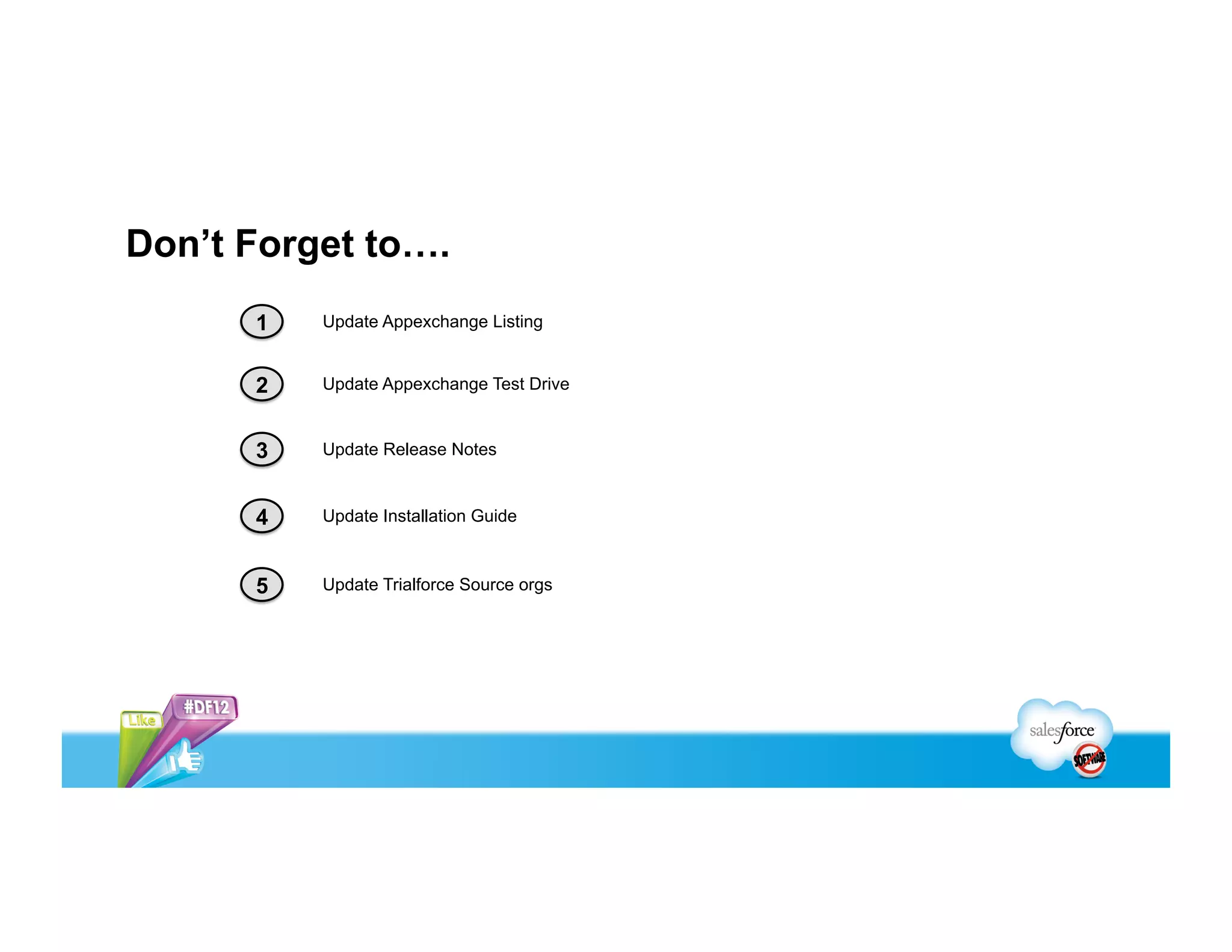 Don’t Forget to….
      1   Update Appexchange Listing


      2   Update Appexchange Test Drive


      3   Update Release Notes



      4   Update Installation Guide



      5   Update Trialforce Source orgs
 