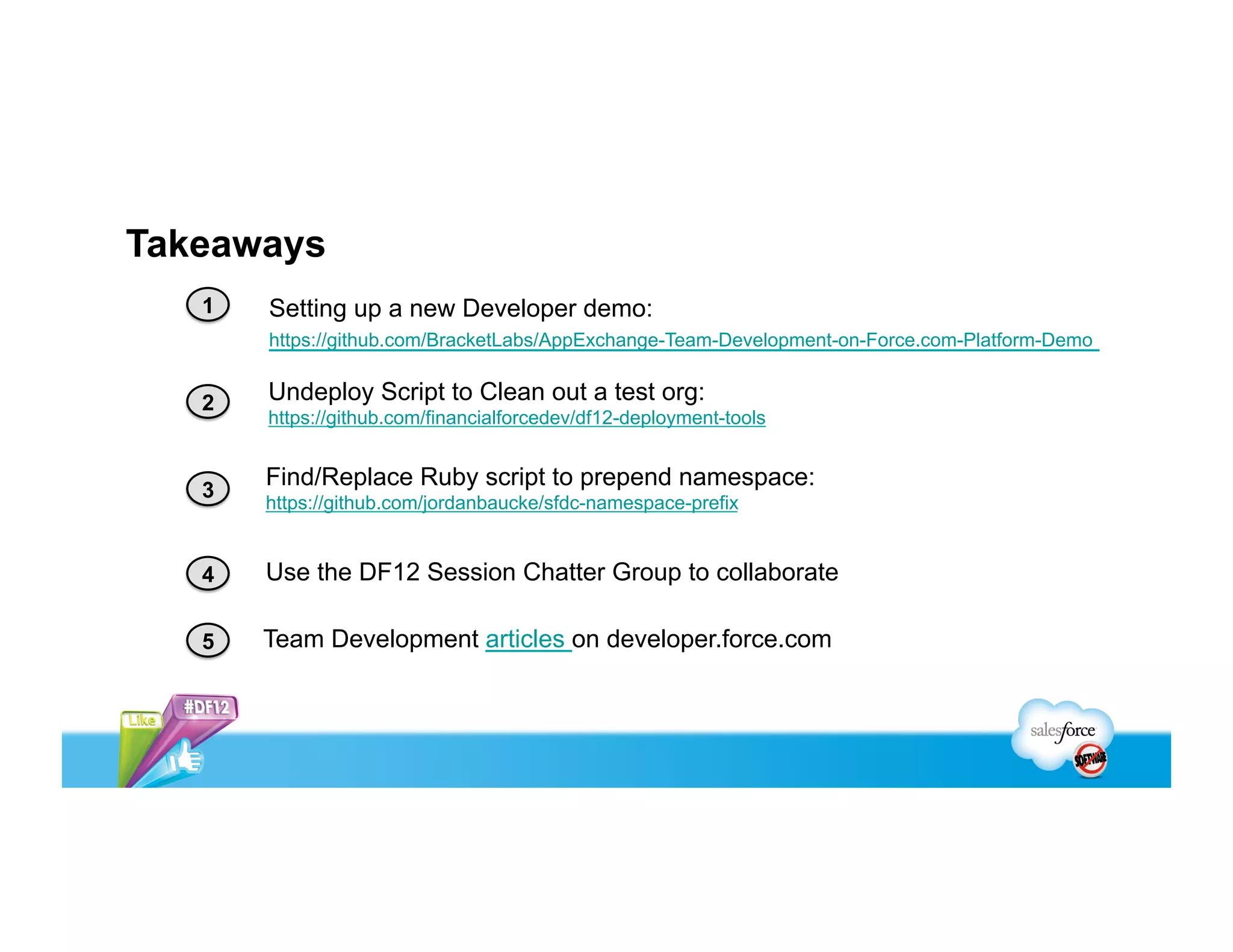 Takeaways
   1   Setting up a new Developer demo:
       https://github.com/BracketLabs/AppExchange-Team-Development-on-Force.com-Platform-Demo


   2   Undeploy Script to Clean out a test org:
       https://github.com/financialforcedev/df12-deployment-tools


   3
       Find/Replace Ruby script to prepend namespace:
       https://github.com/jordanbaucke/sfdc-namespace-prefix


   4   Use the DF12 Session Chatter Group to collaborate

   5   Team Development articles on developer.force.com
 