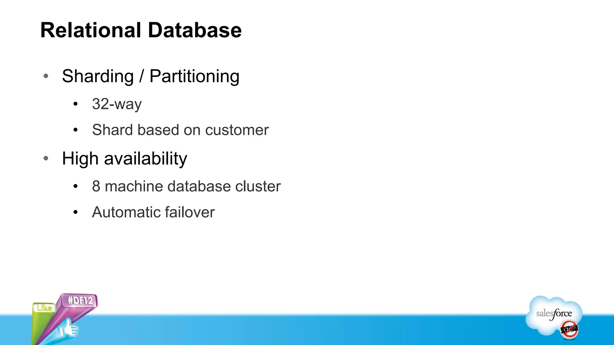 Relational Database

• Sharding / Partitioning
   • 32-way
   • Shard based on customer
• High availability
   • 8 machine database cluster
   • Automatic failover
 