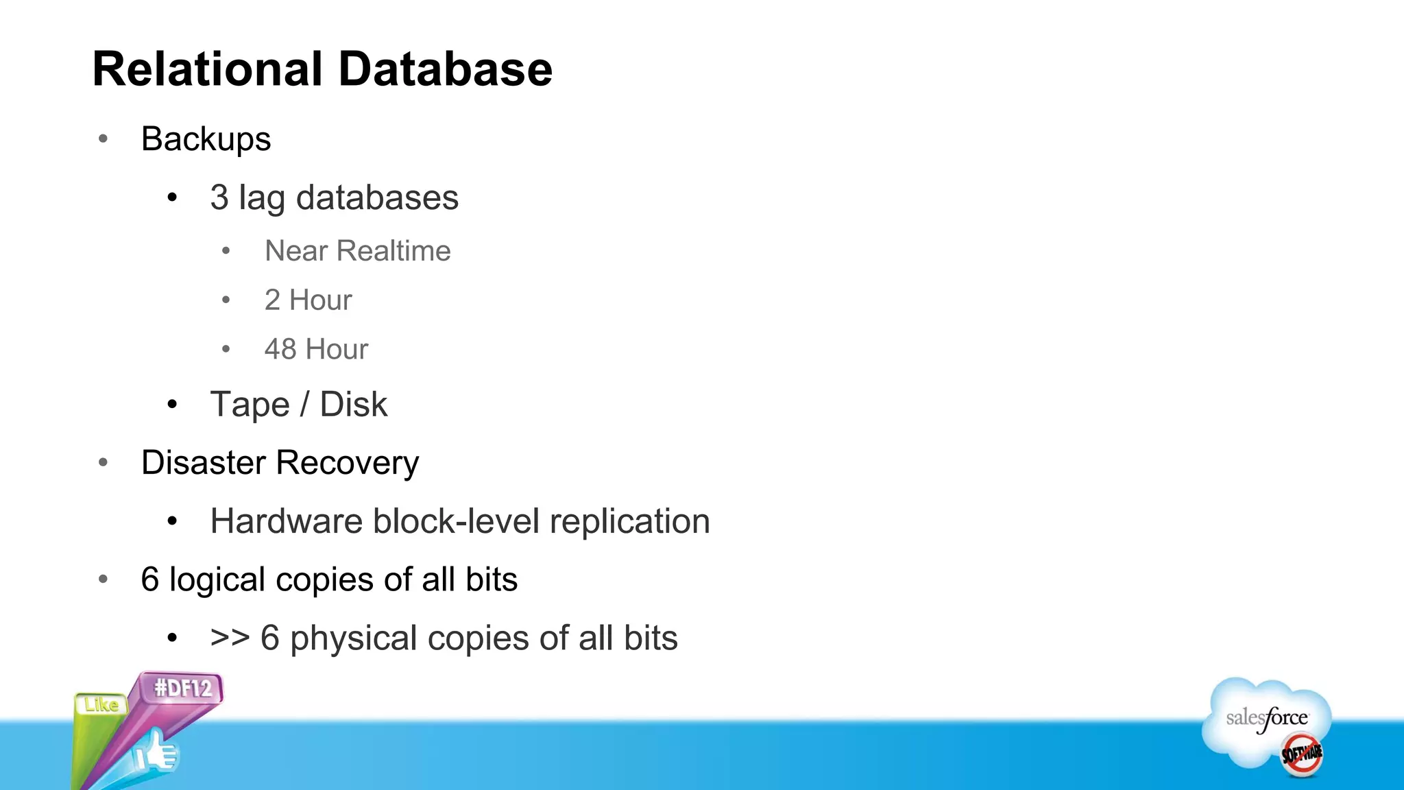 Relational Database
• Backups
    • 3 lag databases
        •   Near Realtime
        •   2 Hour
        •   48 Hour
    • Tape / Disk
• Disaster Recovery
    • Hardware block-level replication
• 6 logical copies of all bits
    • >> 6 physical copies of all bits
 