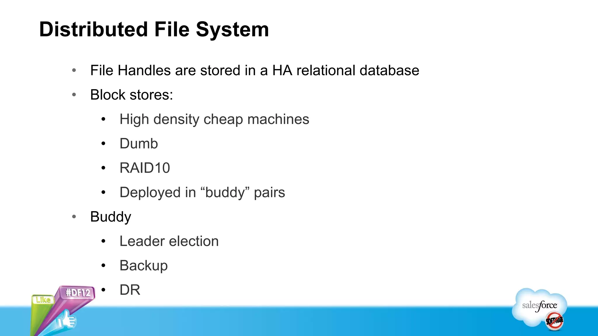 Distributed File System
   • File Handles are stored in a HA relational database
   • Block stores:
       • High density cheap machines
       • Dumb
       • RAID10
       • Deployed in “buddy” pairs
   • Buddy
       • Leader election
       • Backup
       • DR
 