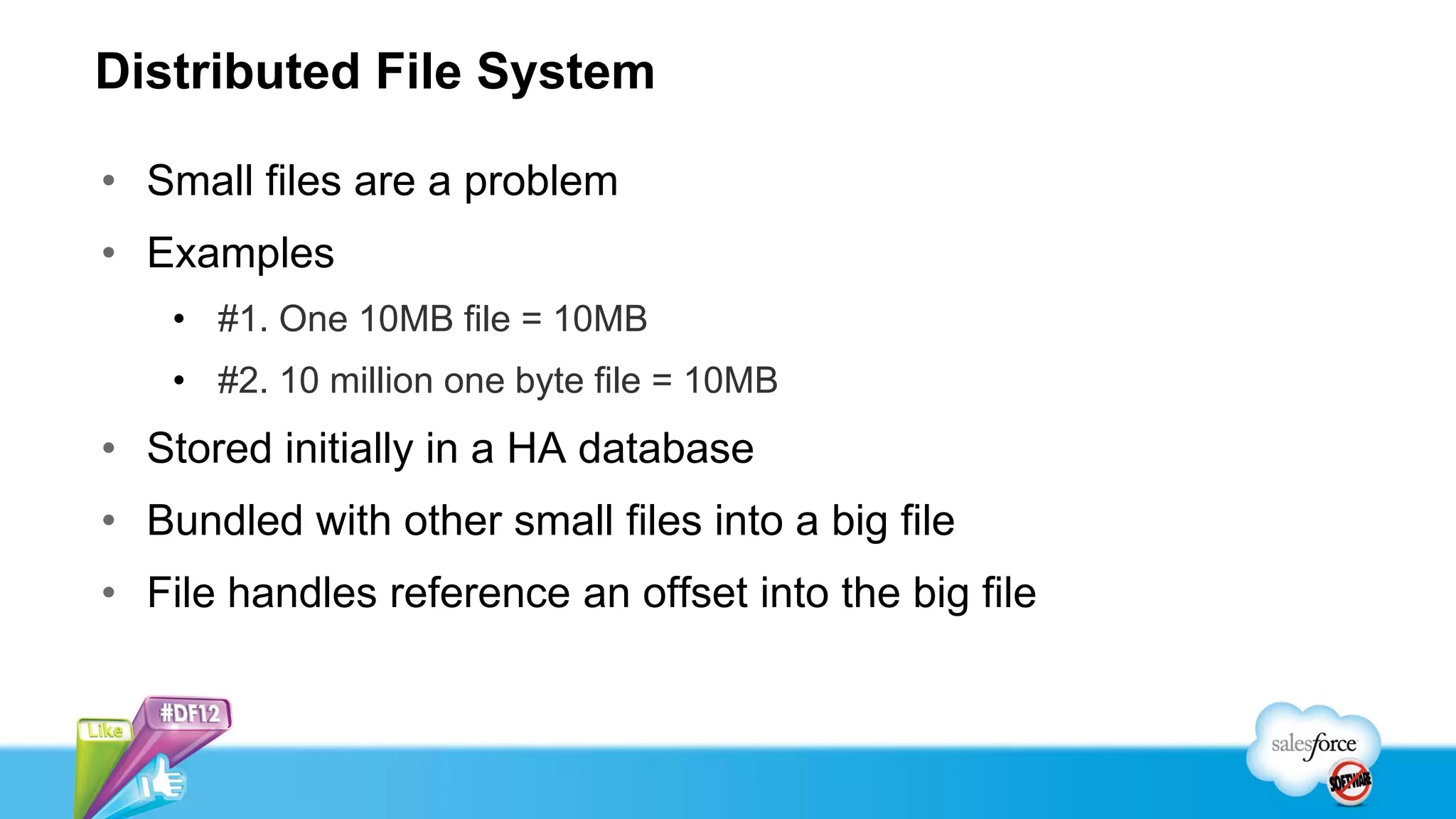 Distributed File System

• Small files are a problem
• Examples
    • #1. One 10MB file = 10MB
    • #2. 10 million one byte file = 10MB
• Stored initially in a HA database
• Bundled with other small files into a big file
• File handles reference an offset into the big file
 