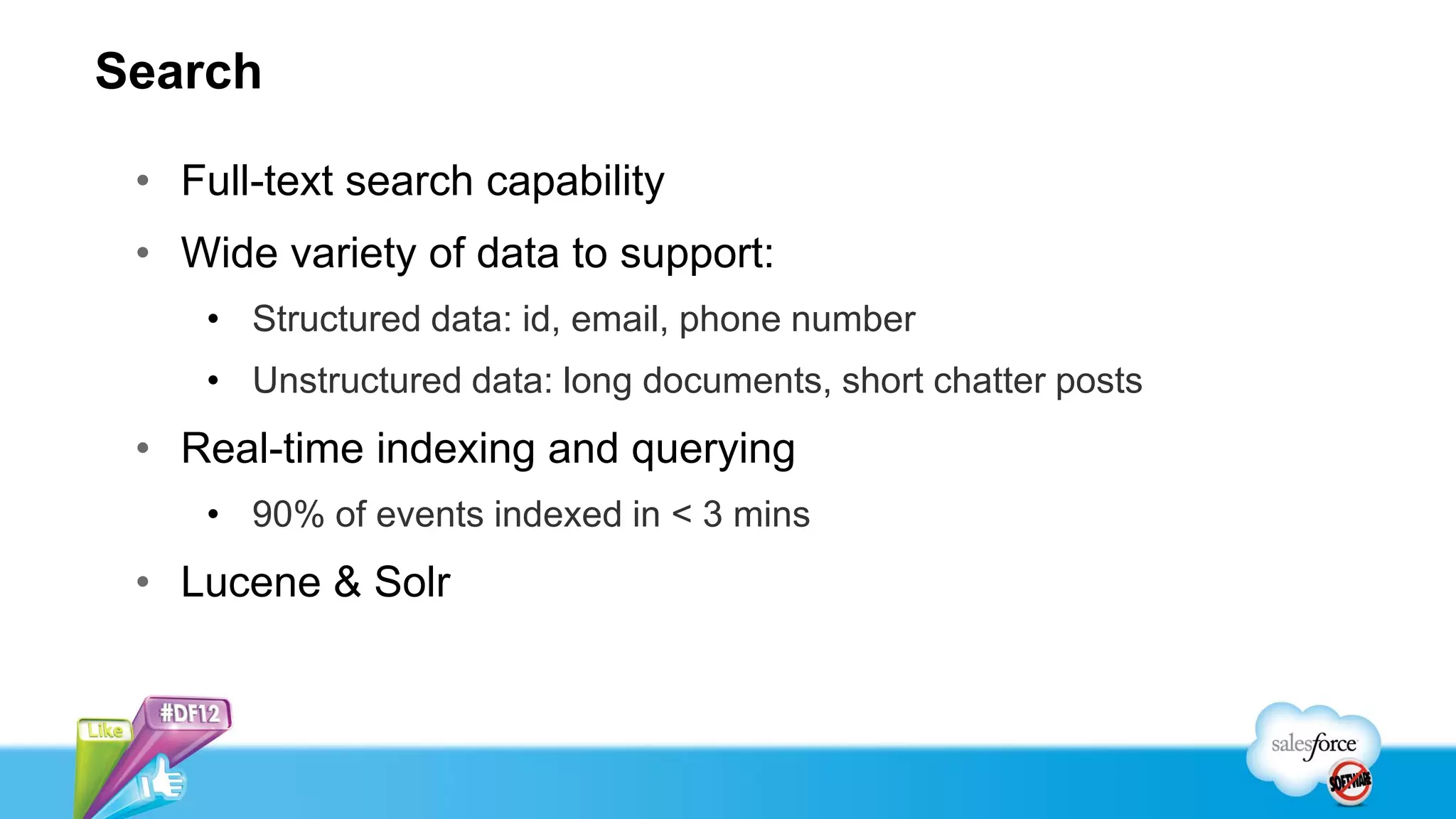 Search

 • Full-text search capability
 • Wide variety of data to support:
    • Structured data: id, email, phone number
    • Unstructured data: long documents, short chatter posts
 • Real-time indexing and querying
    • 90% of events indexed in < 3 mins
 • Lucene & Solr
 