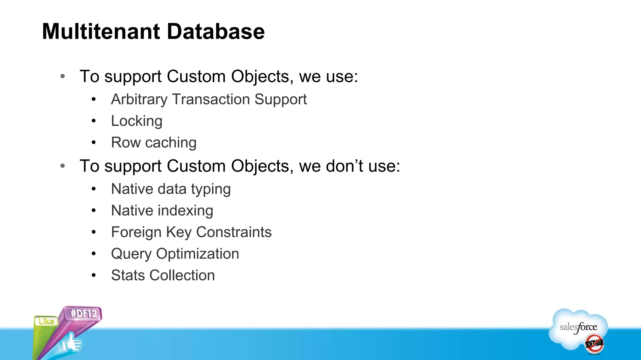 Multitenant Database
 • To support Custom Objects, we use:
    • Arbitrary Transaction Support
    • Locking
    • Row caching
 • To support Custom Objects, we don’t use:
    •   Native data typing
    •   Native indexing
    •   Foreign Key Constraints
    •   Query Optimization
    •   Stats Collection
 