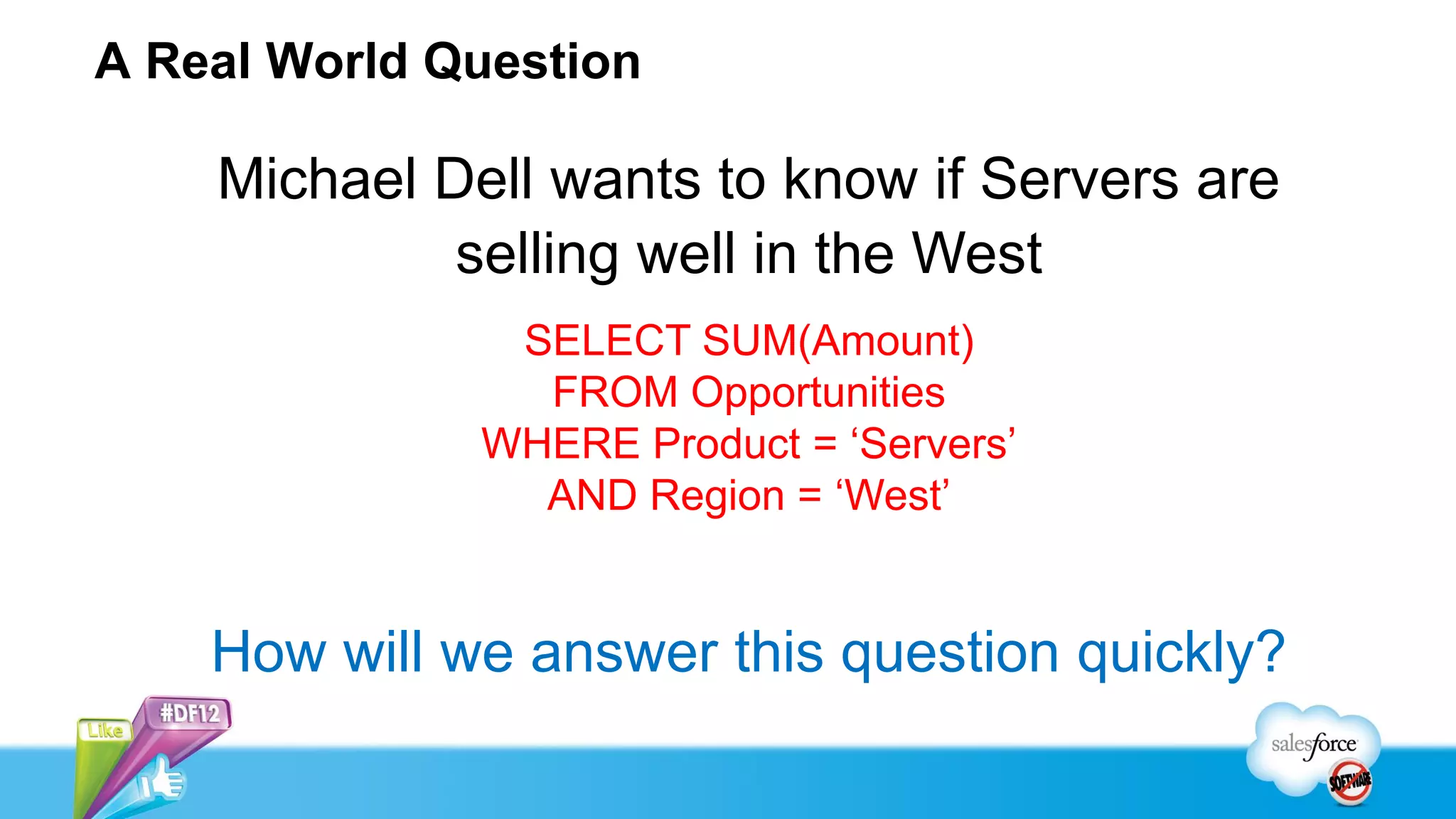 A Real World Question

    Michael Dell wants to know if Servers are
             selling well in the West
               SELECT SUM(Amount)
                FROM Opportunities
              WHERE Product = ‘Servers’
                AND Region = ‘West’


    How will we answer this question quickly?
 