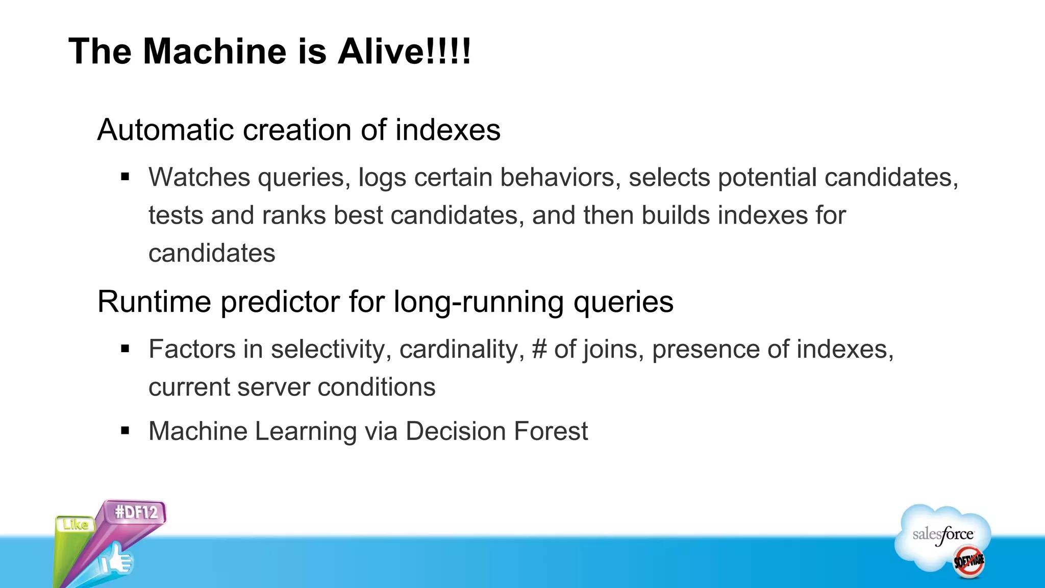 The Machine is Alive!!!!

 Automatic creation of indexes
    Watches queries, logs certain behaviors, selects potential candidates,
     tests and ranks best candidates, and then builds indexes for
     candidates
 Runtime predictor for long-running queries
    Factors in selectivity, cardinality, # of joins, presence of indexes,
     current server conditions
    Machine Learning via Decision Forest
 