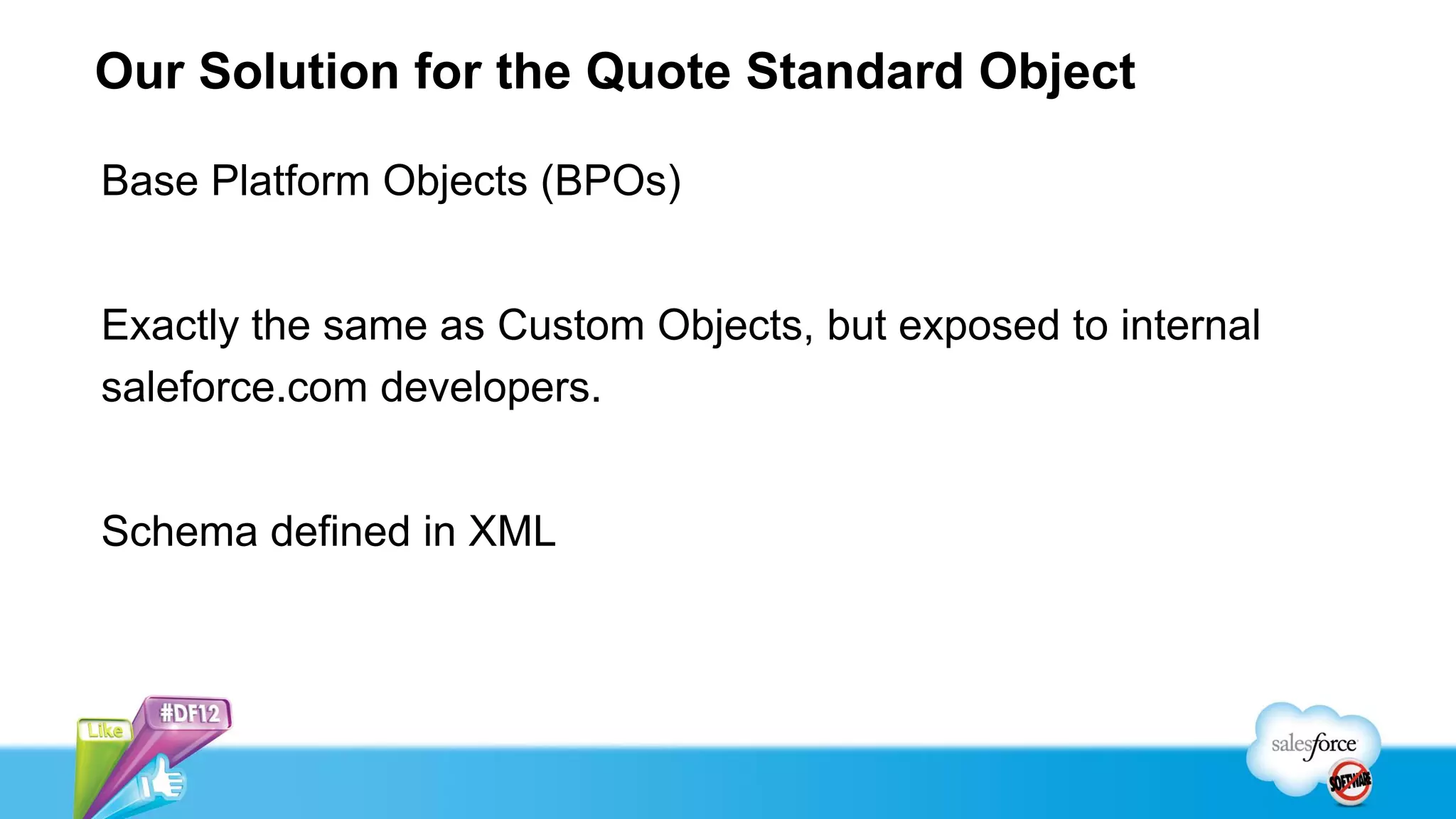 Our Solution for the Quote Standard Object

Base Platform Objects (BPOs)


Exactly the same as Custom Objects, but exposed to internal
saleforce.com developers.


Schema defined in XML
 