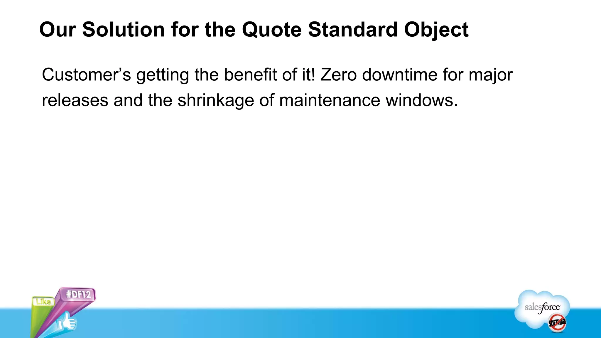 Our Solution for the Quote Standard Object

Customer’s getting the benefit of it! Zero downtime for major
releases and the shrinkage of maintenance windows.
 