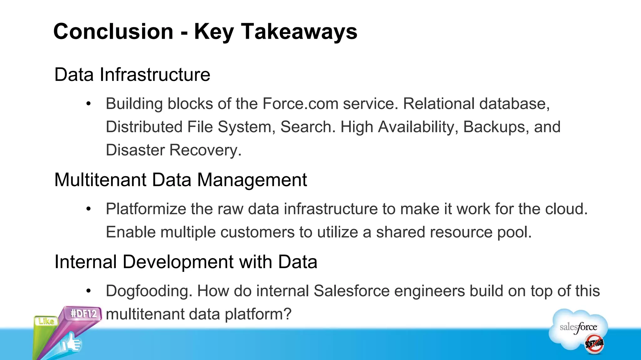 Conclusion - Key Takeaways
Data Infrastructure
   • Building blocks of the Force.com service. Relational database,
     Distributed File System, Search. High Availability, Backups, and
     Disaster Recovery.
Multitenant Data Management
   • Platformize the raw data infrastructure to make it work for the cloud.
     Enable multiple customers to utilize a shared resource pool.
Internal Development with Data
   • Dogfooding. How do internal Salesforce engineers build on top of this
     multitenant data platform?
 