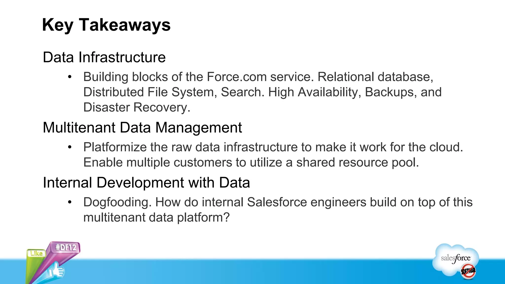 Key Takeaways
Data Infrastructure
   • Building blocks of the Force.com service. Relational database,
     Distributed File System, Search. High Availability, Backups, and
     Disaster Recovery.
Multitenant Data Management
   • Platformize the raw data infrastructure to make it work for the cloud.
     Enable multiple customers to utilize a shared resource pool.
Internal Development with Data
   • Dogfooding. How do internal Salesforce engineers build on top of this
     multitenant data platform?
 
