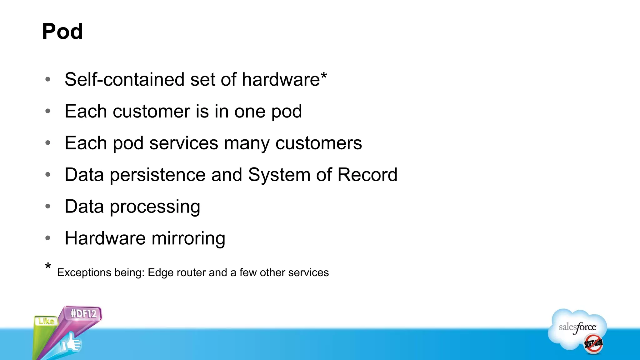 Pod

• Self-contained set of hardware*
• Each customer is in one pod
• Each pod services many customers
• Data persistence and System of Record
• Data processing
• Hardware mirroring
* Exceptions being: Edge router and a few other services
 