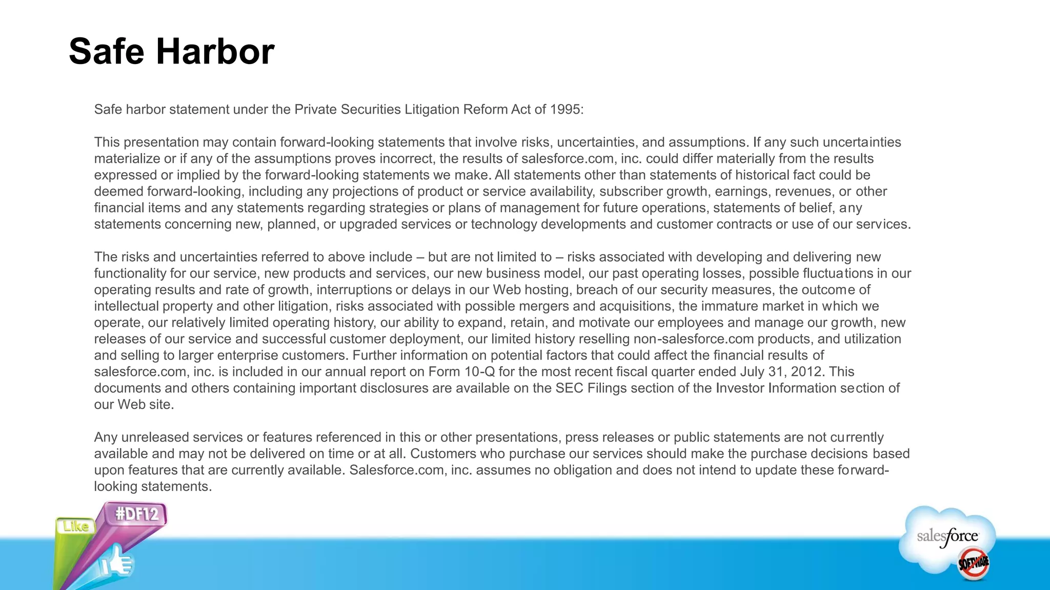 Safe Harbor
 Safe harbor statement under the Private Securities Litigation Reform Act of 1995:

 This presentation may contain forward-looking statements that involve risks, uncertainties, and assumptions. If any such uncertainties
 materialize or if any of the assumptions proves incorrect, the results of salesforce.com, inc. could differ materially from the results
 expressed or implied by the forward-looking statements we make. All statements other than statements of historical fact could be
 deemed forward-looking, including any projections of product or service availability, subscriber growth, earnings, revenues, or other
 financial items and any statements regarding strategies or plans of management for future operations, statements of belief, any
 statements concerning new, planned, or upgraded services or technology developments and customer contracts or use of our services.

 The risks and uncertainties referred to above include – but are not limited to – risks associated with developing and delivering new
 functionality for our service, new products and services, our new business model, our past operating losses, possible fluctuations in our
 operating results and rate of growth, interruptions or delays in our Web hosting, breach of our security measures, the outcome of
 intellectual property and other litigation, risks associated with possible mergers and acquisitions, the immature market in which we
 operate, our relatively limited operating history, our ability to expand, retain, and motivate our employees and manage our growth, new
 releases of our service and successful customer deployment, our limited history reselling non-salesforce.com products, and utilization
 and selling to larger enterprise customers. Further information on potential factors that could affect the financial results of
 salesforce.com, inc. is included in our annual report on Form 10-Q for the most recent fiscal quarter ended July 31, 2012. This
 documents and others containing important disclosures are available on the SEC Filings section of the Investor Information section of
 our Web site.

 Any unreleased services or features referenced in this or other presentations, press releases or public statements are not currently
 available and may not be delivered on time or at all. Customers who purchase our services should make the purchase decisions based
 upon features that are currently available. Salesforce.com, inc. assumes no obligation and does not intend to update these forward-
 looking statements.
 