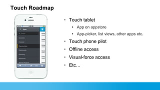 Touch Roadmap

                • Touch tablet
                   • App on appstore
                   • App-picker, list views, other apps etc.
                • Touch phone pilot
                • Offline access
                • Visual-force access
                • Etc…
 