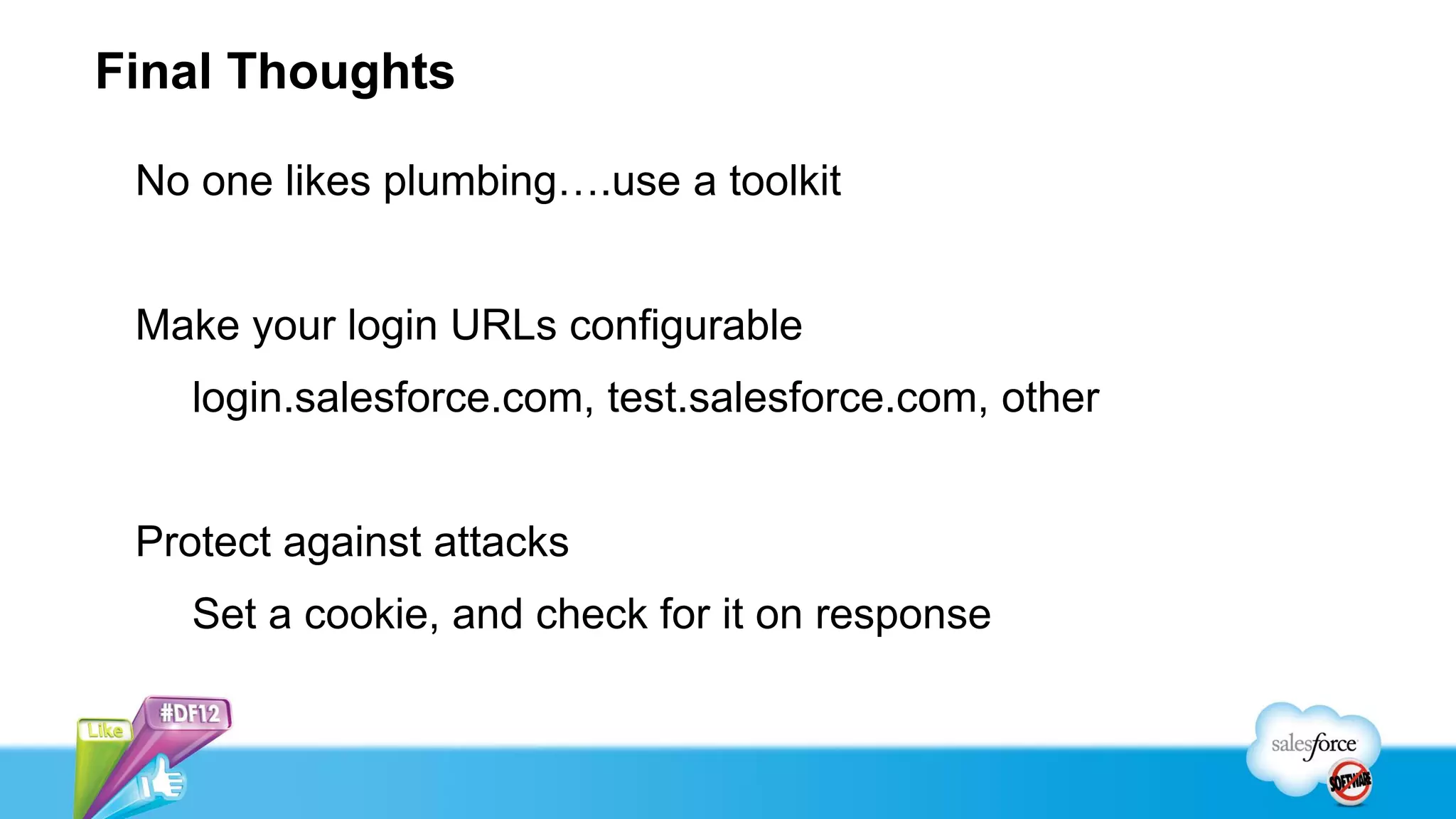 Final Thoughts

 No one likes plumbing….use a toolkit


 Make your login URLs configurable
    login.salesforce.com, test.salesforce.com, other


 Protect against attacks
    Set a cookie, and check for it on response
 