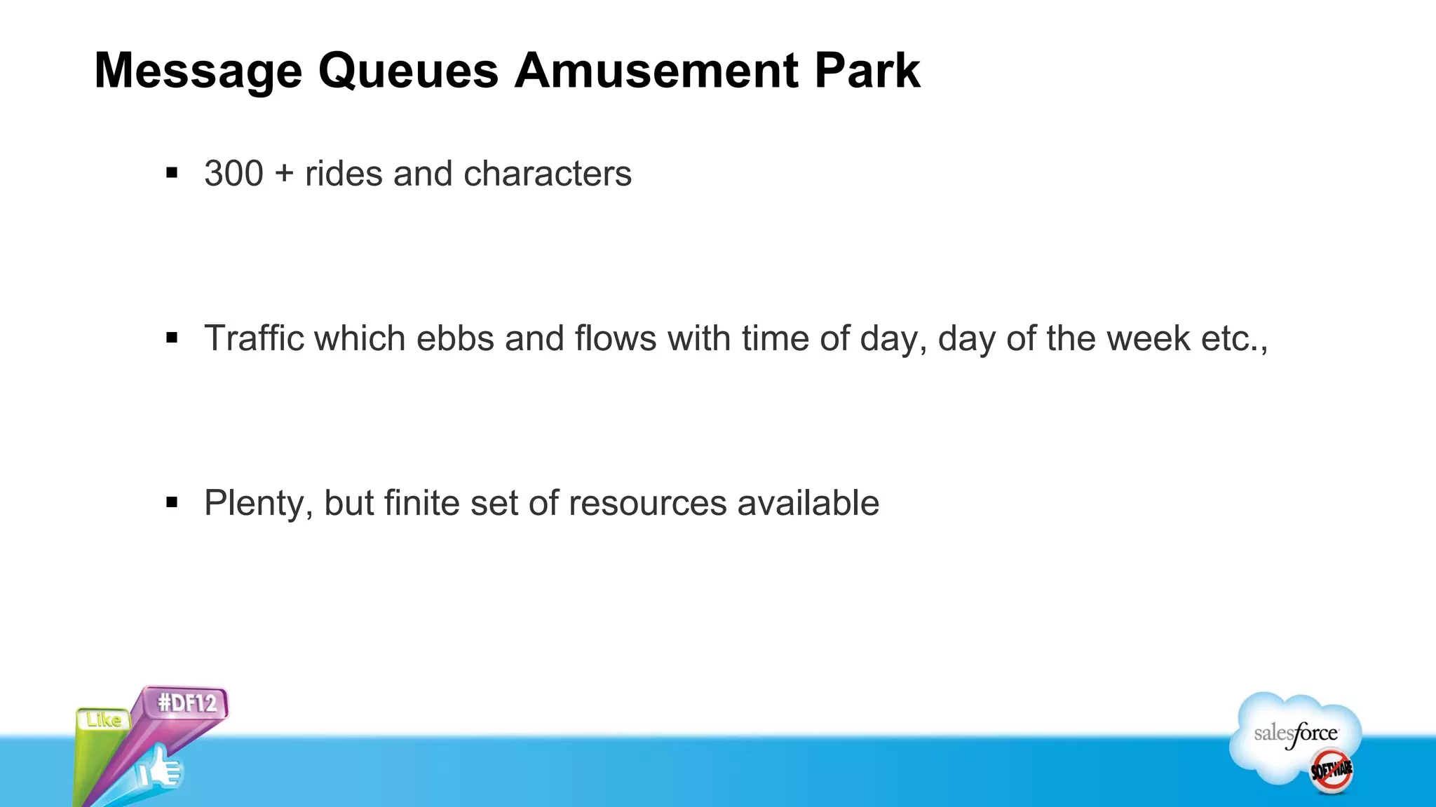 Message Queues Amusement Park
   300 + rides and characters



   Traffic which ebbs and flows with time of day, day of the week etc.,



   Plenty, but finite set of resources available
 
