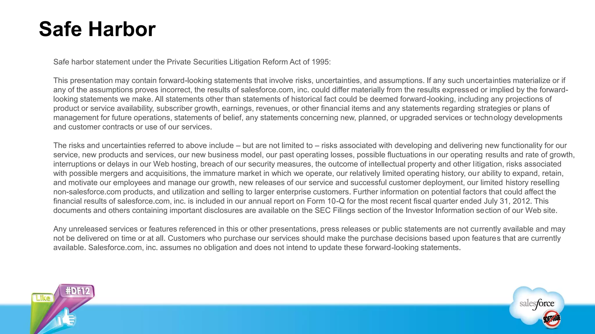 Safe Harbor
 Safe harbor statement under the Private Securities Litigation Reform Act of 1995:

 This presentation may contain forward-looking statements that involve risks, uncertainties, and assumptions. If any such uncertainties materialize or if
 any of the assumptions proves incorrect, the results of salesforce.com, inc. could differ materially from the results expressed or implied by the forward-
 looking statements we make. All statements other than statements of historical fact could be deemed forward-looking, including any projections of
 product or service availability, subscriber growth, earnings, revenues, or other financial items and any statements regarding strategies or plans of
 management for future operations, statements of belief, any statements concerning new, planned, or upgraded services or technology developments
 and customer contracts or use of our services.

 The risks and uncertainties referred to above include – but are not limited to – risks associated with developing and delivering new functionality for our
 service, new products and services, our new business model, our past operating losses, possible fluctuations in our operating results and rate of growth,
 interruptions or delays in our Web hosting, breach of our security measures, the outcome of intellectual property and other litigation, risks associated
 with possible mergers and acquisitions, the immature market in which we operate, our relatively limited operating history, our ability to expand, retain,
 and motivate our employees and manage our growth, new releases of our service and successful customer deployment, our limited history reselling
 non-salesforce.com products, and utilization and selling to larger enterprise customers. Further information on potential factors that could affect the
 financial results of salesforce.com, inc. is included in our annual report on Form 10-Q for the most recent fiscal quarter ended July 31, 2012. This
 documents and others containing important disclosures are available on the SEC Filings section of the Investor Information section of our Web site.

 Any unreleased services or features referenced in this or other presentations, press releases or public statements are not currently available and may
 not be delivered on time or at all. Customers who purchase our services should make the purchase decisions based upon features that are currently
 available. Salesforce.com, inc. assumes no obligation and does not intend to update these forward-looking statements.
 