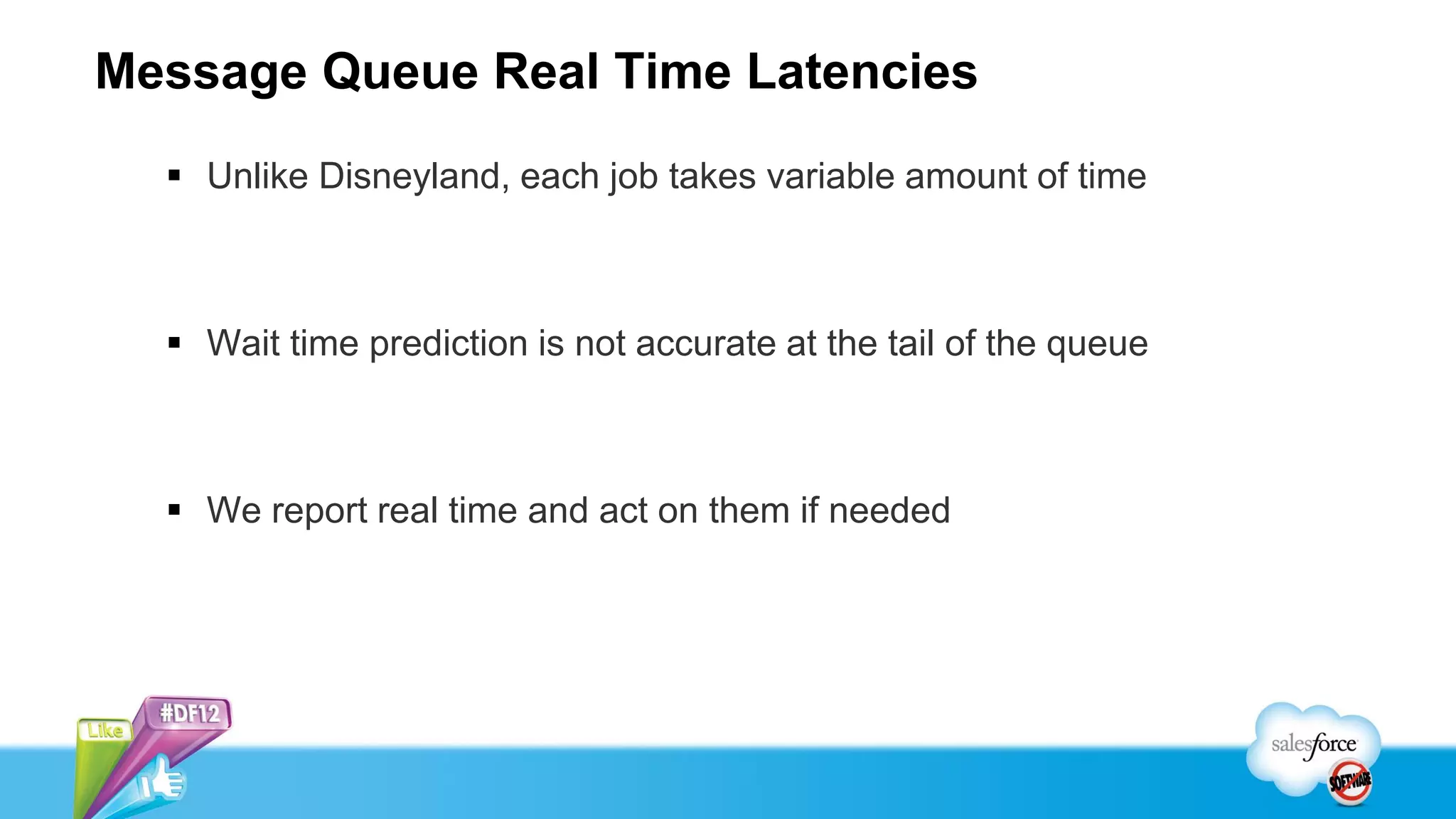 Message Queue Real Time Latencies
   Unlike Disneyland, each job takes variable amount of time



   Wait time prediction is not accurate at the tail of the queue



   We report real time and act on them if needed
 