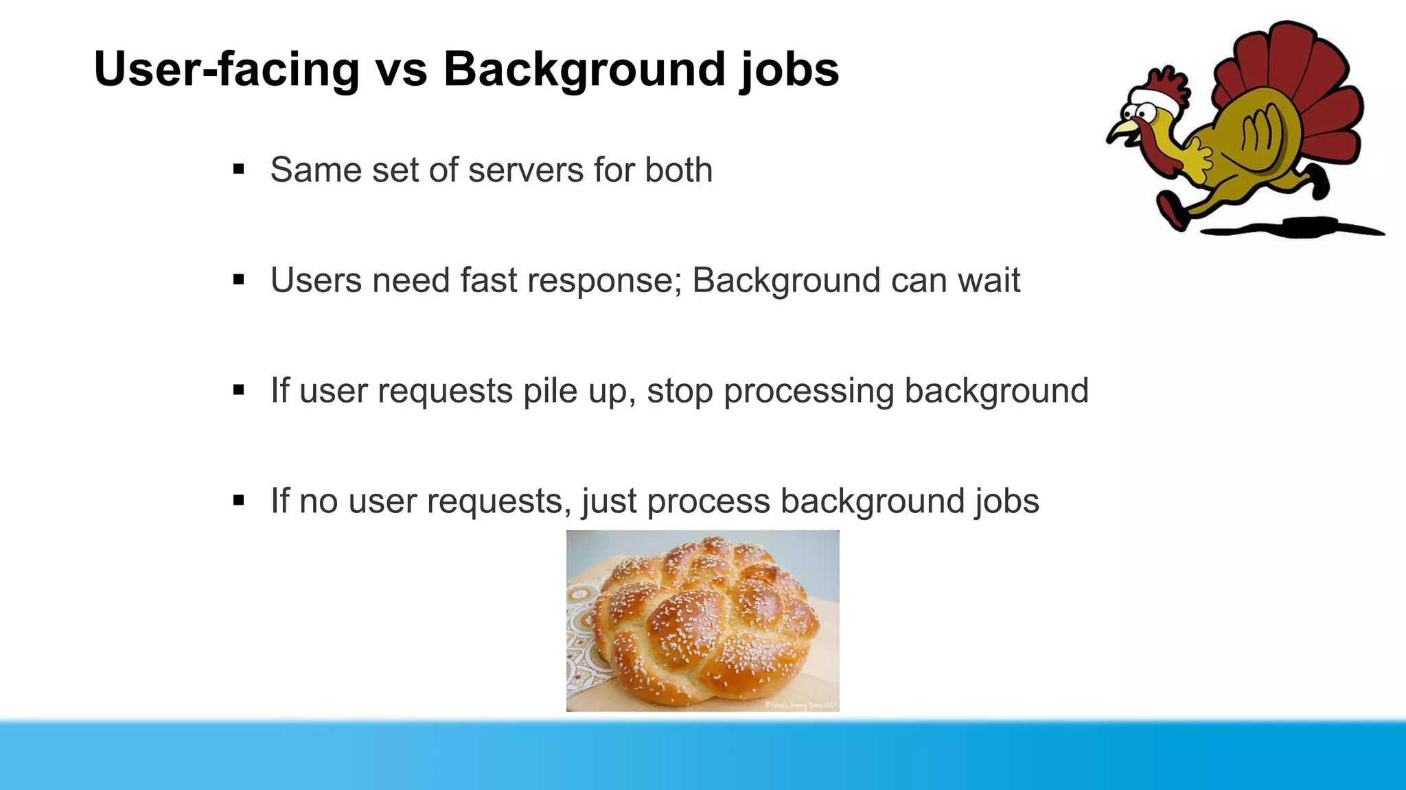 User-facing vs Background jobs
      Same set of servers for both


      Users need fast response; Background can wait


      If user requests pile up, stop processing background


      If no user requests, just process background jobs
 