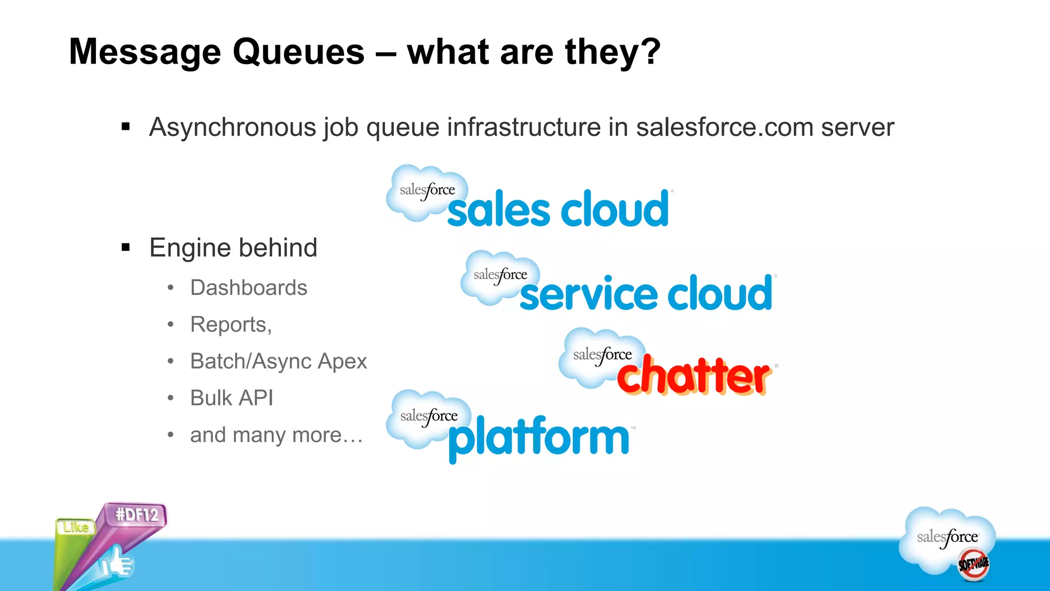 Message Queues – what are they?
   Asynchronous job queue infrastructure in salesforce.com server



   Engine behind
     • Dashboards
     • Reports,
     • Batch/Async Apex
     • Bulk API
     • and many more…
 