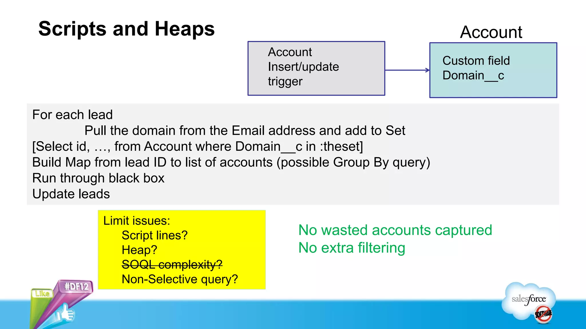Scripts and Heaps                                                        Account
                                        Account
                                        Insert/update                  Custom field
                                        trigger                        Domain__c


For each lead
          Pull the domain from the Email address and add to Set
[Select id, …, from Account where Domain__c in :theset]
Build Map from lead ID to list of accounts (possible Group By query)
Run through black box
Update leads
            Limit issues:
               Script lines?                 No wasted accounts captured
               Heap?                         No extra filtering
               SOQL complexity?
               Non-Selective query?
 
